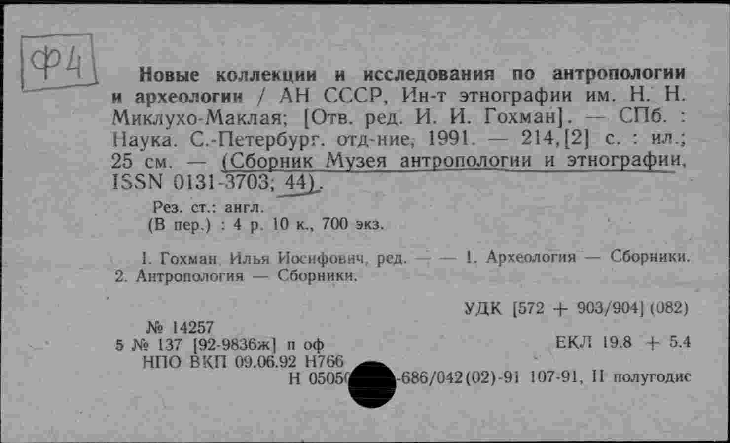 ﻿Новые коллекции и исследования по антропологии и археологии / АН СССР, Ин-т этнографии им. H. Н. Миклухо-Маклая; [Отв. ред. И. И. Гохман]. — СПб. : Наука. С.-Петербург, отд-ние, 1991. — 214, [2] с. : ил.; 25 см. — (Сборник Музея антропологии и этнографии, ISSN 0131-3703;_44)..
Рез. ст.: англ.
(В пер.) : 4 р. 10 к., 700 экз.
1. Гохман Илья Иосифович, ред.-------1. Археология — Сборники.
2. Антропология — Сборники.
УДК [572 + 903/904J (082) № 14257
5 № 137 [92-9836ж1 п оф	ЕКЛ 19.8 + 5.4
НПО В КП 09.06.92 Н766
H 05051^^h-686/042(02)-91 107-91, II полугодие